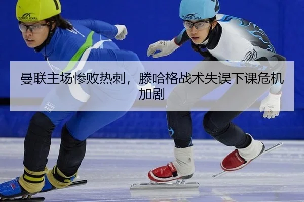 曼联主场惨败热刺，滕哈格战术失误下课危机加剧